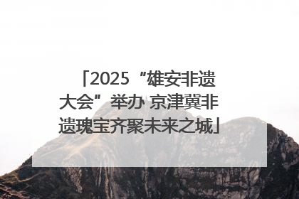 2025“雄安非遗大会”举办 京津冀非遗瑰宝齐聚未来之城